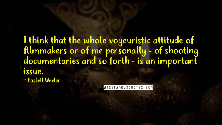 Haskell Wexler Quotes: I think that the whole voyeuristic attitude of filmmakers or of me personally - of shooting documentaries and so forth - is an important issue.