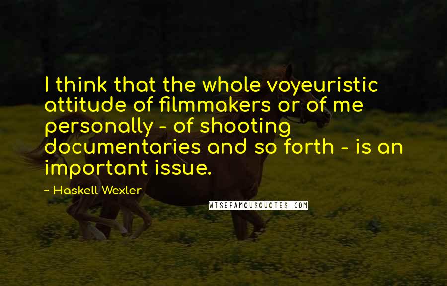 Haskell Wexler Quotes: I think that the whole voyeuristic attitude of filmmakers or of me personally - of shooting documentaries and so forth - is an important issue.