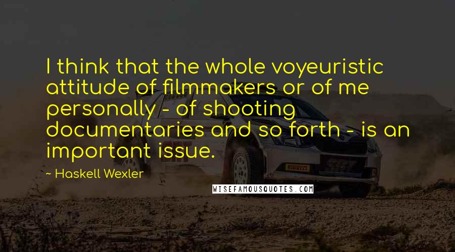 Haskell Wexler Quotes: I think that the whole voyeuristic attitude of filmmakers or of me personally - of shooting documentaries and so forth - is an important issue.