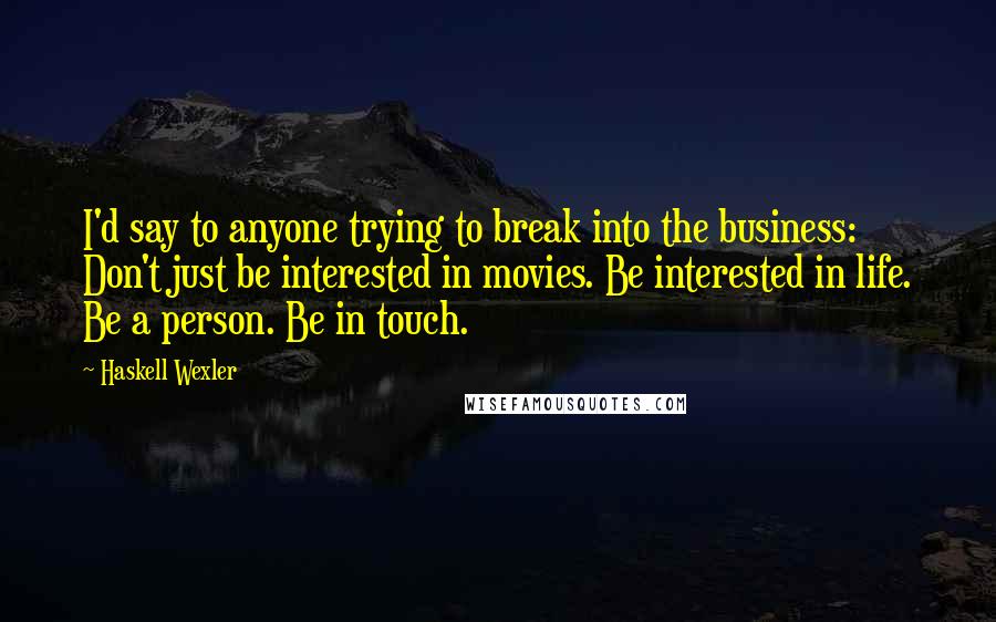 Haskell Wexler Quotes: I'd say to anyone trying to break into the business: Don't just be interested in movies. Be interested in life. Be a person. Be in touch.