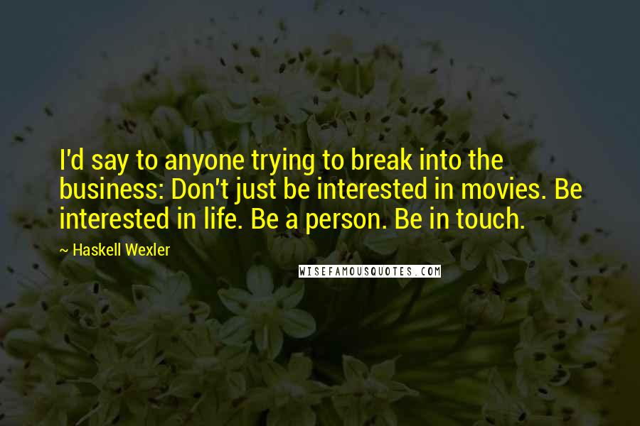 Haskell Wexler Quotes: I'd say to anyone trying to break into the business: Don't just be interested in movies. Be interested in life. Be a person. Be in touch.