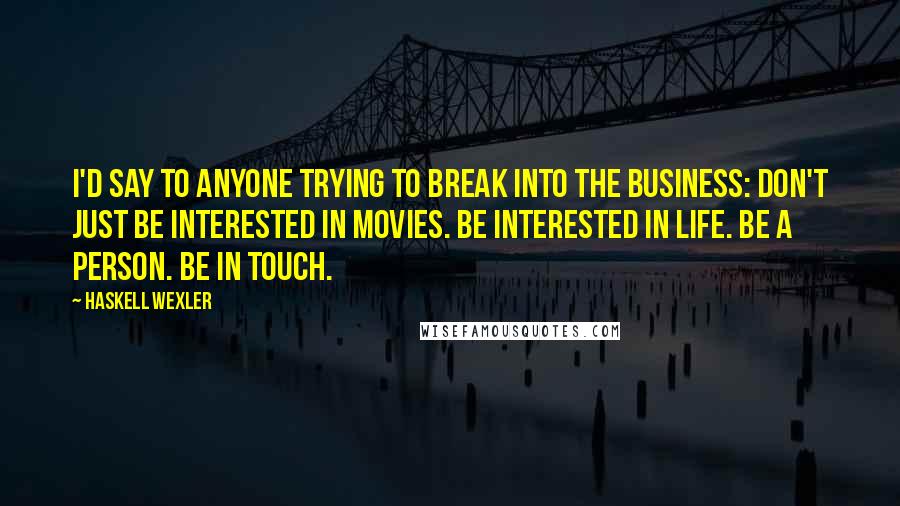 Haskell Wexler Quotes: I'd say to anyone trying to break into the business: Don't just be interested in movies. Be interested in life. Be a person. Be in touch.