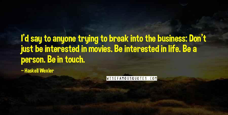 Haskell Wexler Quotes: I'd say to anyone trying to break into the business: Don't just be interested in movies. Be interested in life. Be a person. Be in touch.