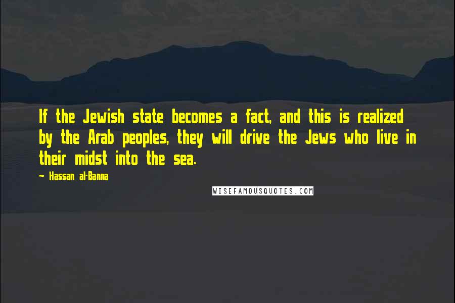 Hassan Al-Banna Quotes: If the Jewish state becomes a fact, and this is realized by the Arab peoples, they will drive the Jews who live in their midst into the sea.