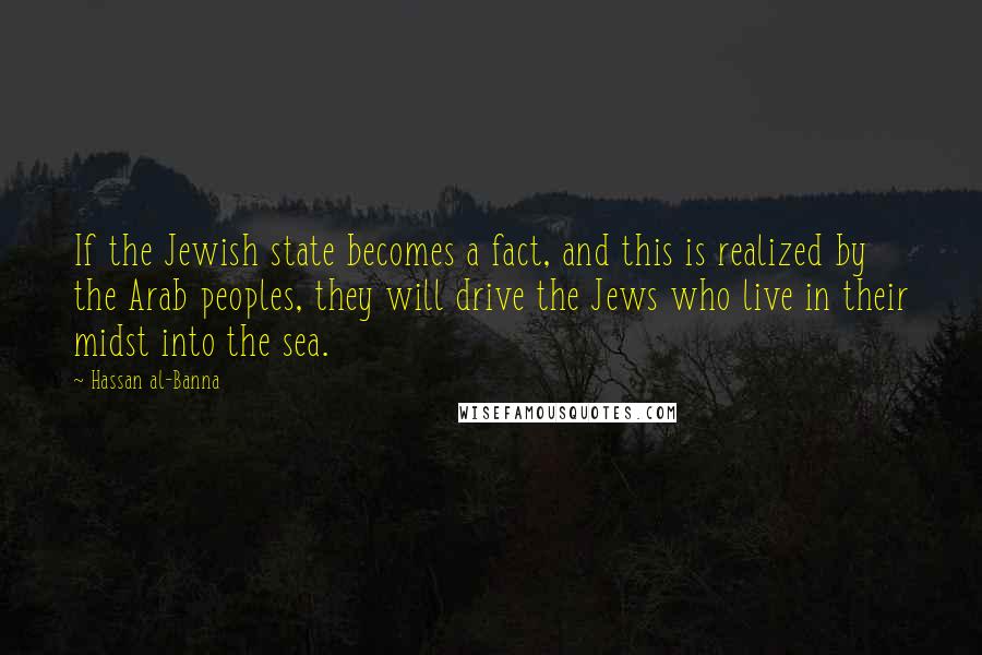 Hassan Al-Banna Quotes: If the Jewish state becomes a fact, and this is realized by the Arab peoples, they will drive the Jews who live in their midst into the sea.