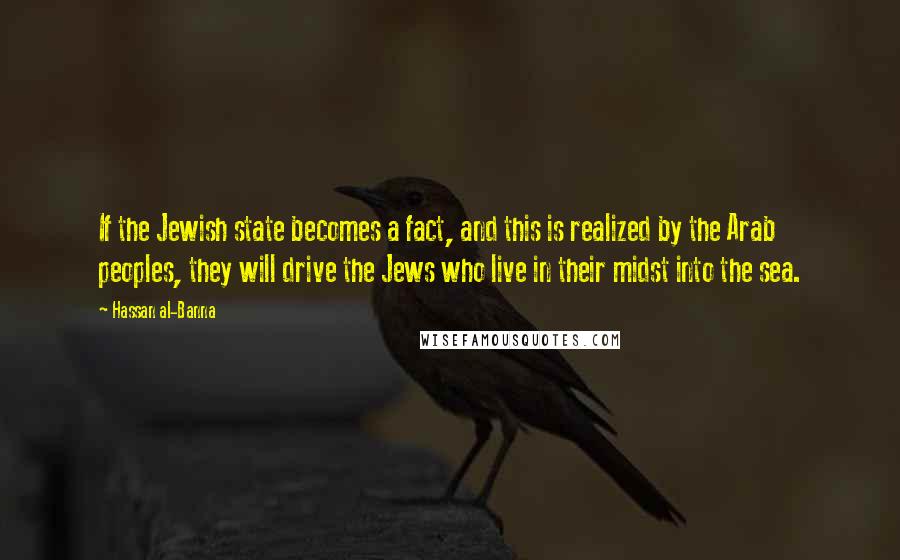 Hassan Al-Banna Quotes: If the Jewish state becomes a fact, and this is realized by the Arab peoples, they will drive the Jews who live in their midst into the sea.