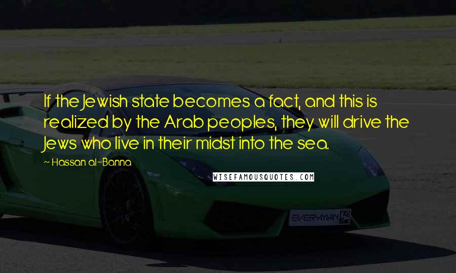 Hassan Al-Banna Quotes: If the Jewish state becomes a fact, and this is realized by the Arab peoples, they will drive the Jews who live in their midst into the sea.