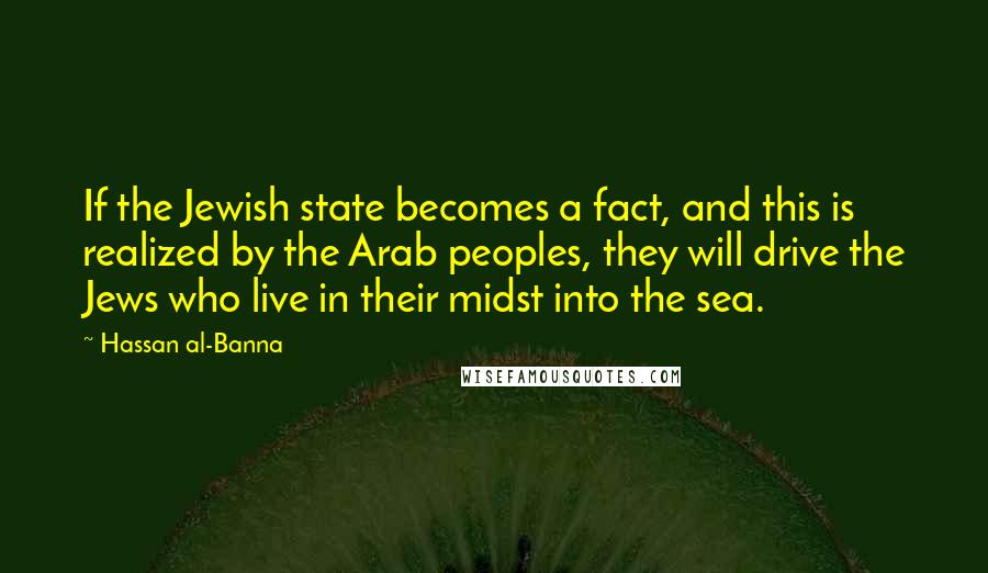 Hassan Al-Banna Quotes: If the Jewish state becomes a fact, and this is realized by the Arab peoples, they will drive the Jews who live in their midst into the sea.