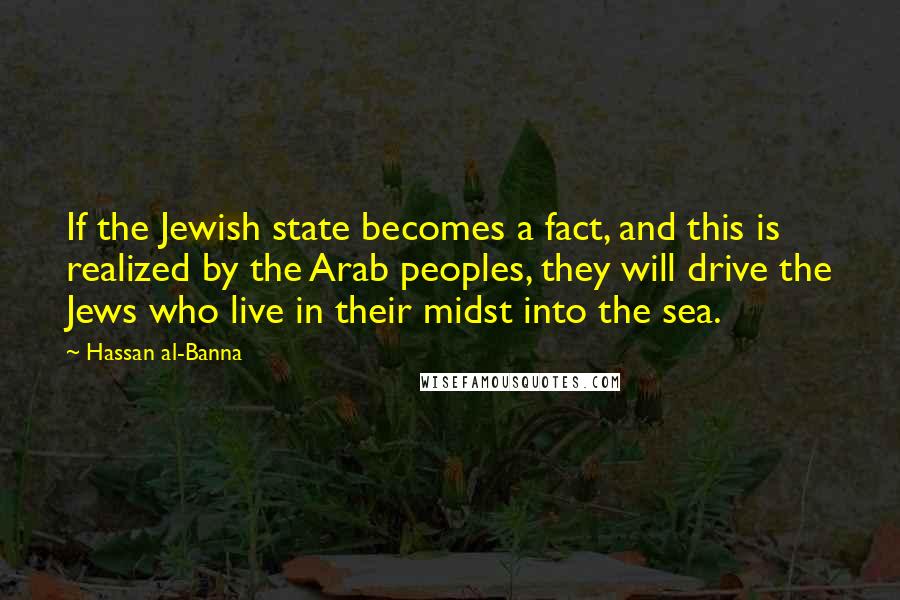 Hassan Al-Banna Quotes: If the Jewish state becomes a fact, and this is realized by the Arab peoples, they will drive the Jews who live in their midst into the sea.