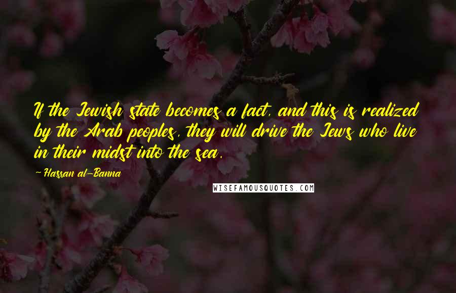 Hassan Al-Banna Quotes: If the Jewish state becomes a fact, and this is realized by the Arab peoples, they will drive the Jews who live in their midst into the sea.