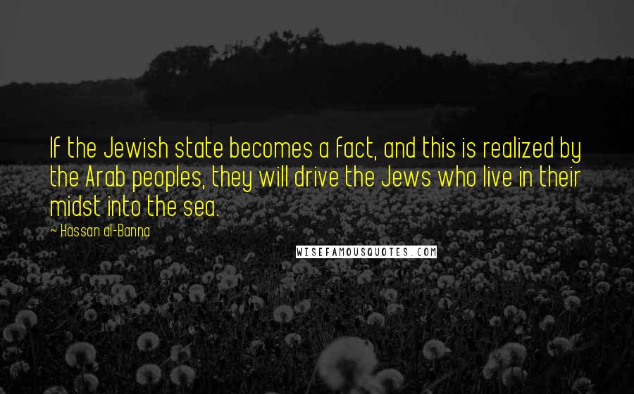 Hassan Al-Banna Quotes: If the Jewish state becomes a fact, and this is realized by the Arab peoples, they will drive the Jews who live in their midst into the sea.