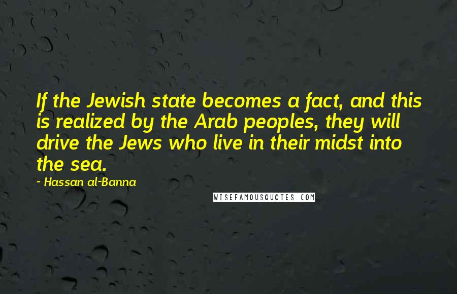 Hassan Al-Banna Quotes: If the Jewish state becomes a fact, and this is realized by the Arab peoples, they will drive the Jews who live in their midst into the sea.