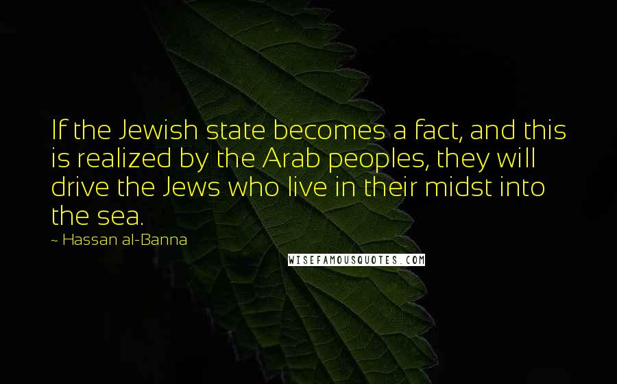 Hassan Al-Banna Quotes: If the Jewish state becomes a fact, and this is realized by the Arab peoples, they will drive the Jews who live in their midst into the sea.