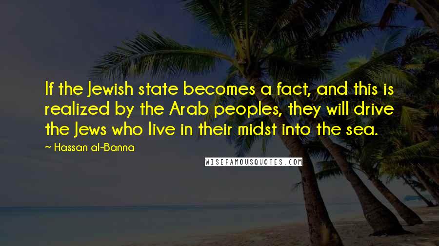 Hassan Al-Banna Quotes: If the Jewish state becomes a fact, and this is realized by the Arab peoples, they will drive the Jews who live in their midst into the sea.