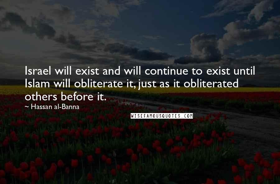 Hassan Al-Banna Quotes: Israel will exist and will continue to exist until Islam will obliterate it, just as it obliterated others before it.