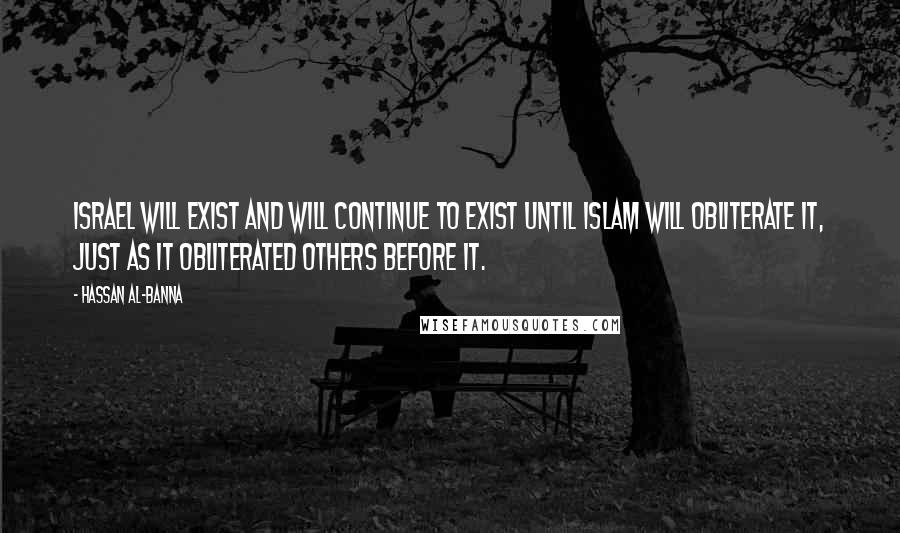 Hassan Al-Banna Quotes: Israel will exist and will continue to exist until Islam will obliterate it, just as it obliterated others before it.