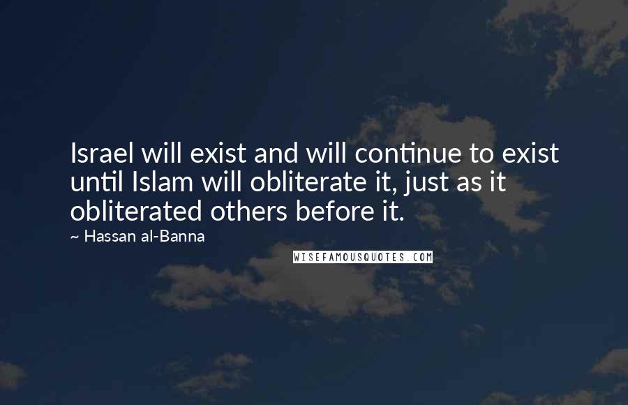 Hassan Al-Banna Quotes: Israel will exist and will continue to exist until Islam will obliterate it, just as it obliterated others before it.