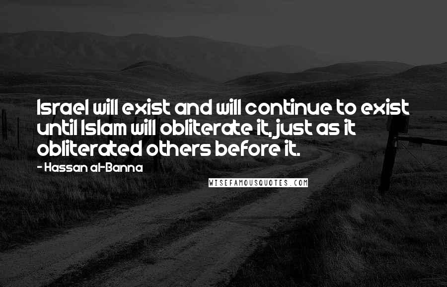 Hassan Al-Banna Quotes: Israel will exist and will continue to exist until Islam will obliterate it, just as it obliterated others before it.