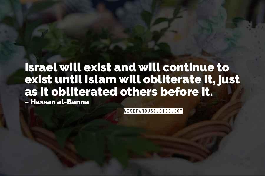 Hassan Al-Banna Quotes: Israel will exist and will continue to exist until Islam will obliterate it, just as it obliterated others before it.