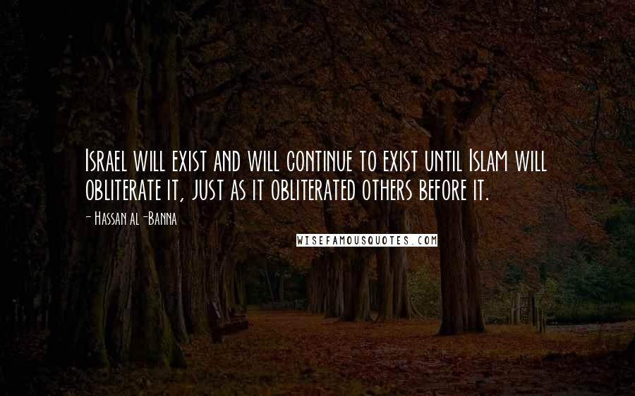 Hassan Al-Banna Quotes: Israel will exist and will continue to exist until Islam will obliterate it, just as it obliterated others before it.