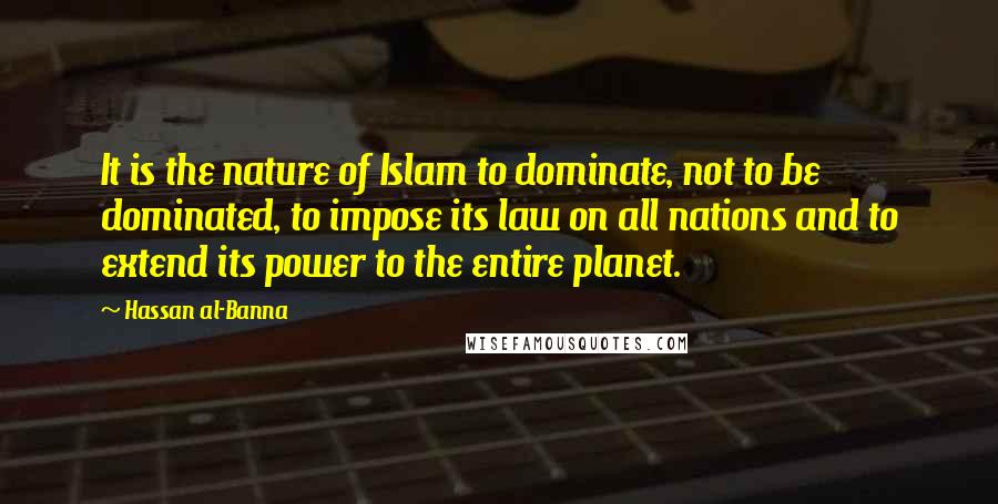 Hassan Al-Banna Quotes: It is the nature of Islam to dominate, not to be dominated, to impose its law on all nations and to extend its power to the entire planet.