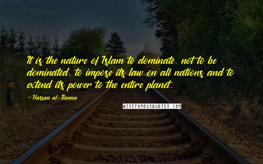 Hassan Al-Banna Quotes: It is the nature of Islam to dominate, not to be dominated, to impose its law on all nations and to extend its power to the entire planet.