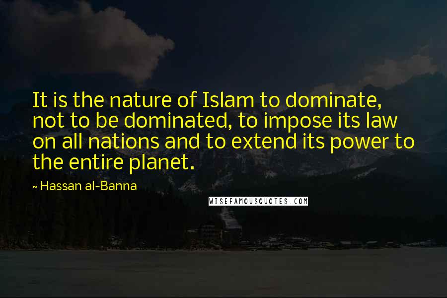 Hassan Al-Banna Quotes: It is the nature of Islam to dominate, not to be dominated, to impose its law on all nations and to extend its power to the entire planet.