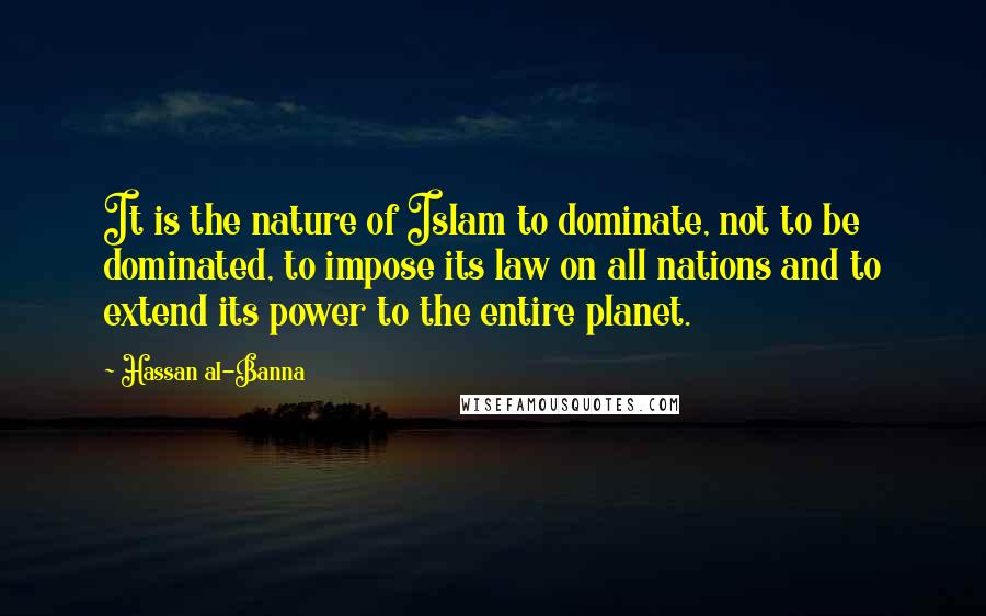 Hassan Al-Banna Quotes: It is the nature of Islam to dominate, not to be dominated, to impose its law on all nations and to extend its power to the entire planet.