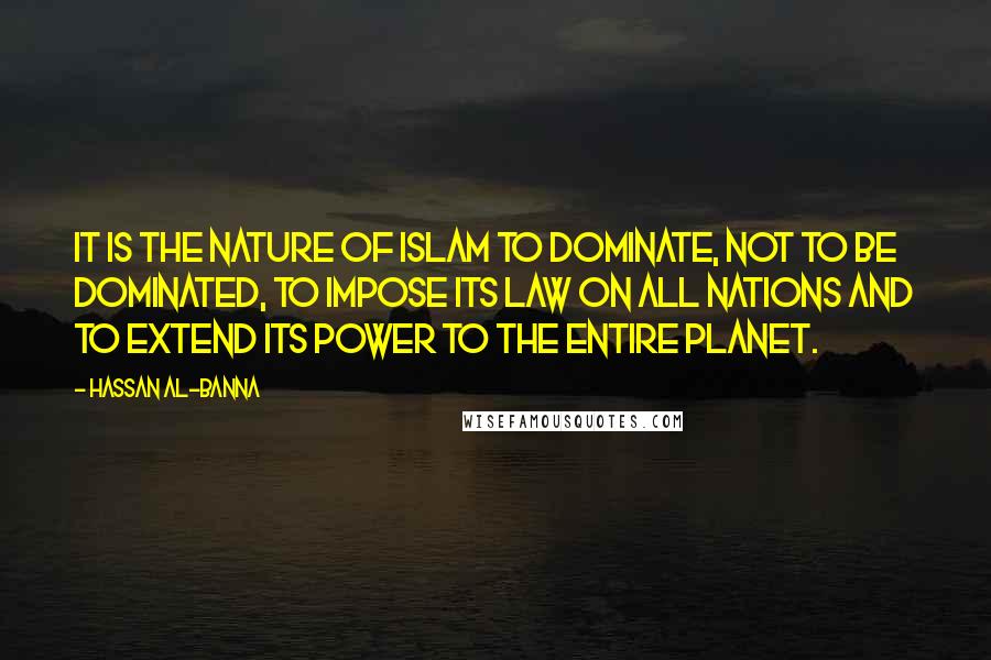 Hassan Al-Banna Quotes: It is the nature of Islam to dominate, not to be dominated, to impose its law on all nations and to extend its power to the entire planet.