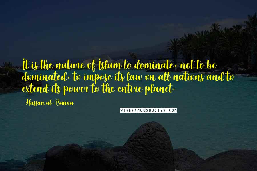 Hassan Al-Banna Quotes: It is the nature of Islam to dominate, not to be dominated, to impose its law on all nations and to extend its power to the entire planet.