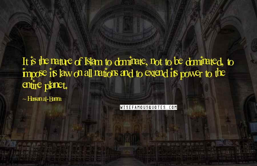 Hassan Al-Banna Quotes: It is the nature of Islam to dominate, not to be dominated, to impose its law on all nations and to extend its power to the entire planet.