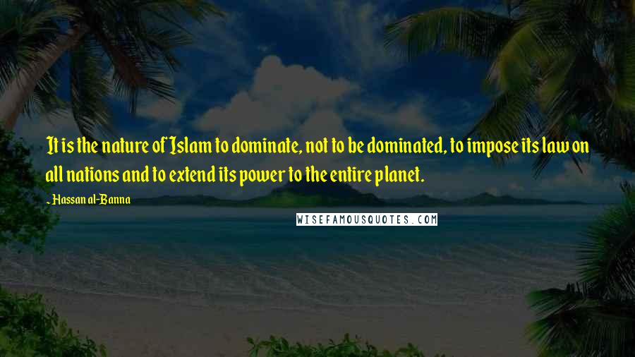 Hassan Al-Banna Quotes: It is the nature of Islam to dominate, not to be dominated, to impose its law on all nations and to extend its power to the entire planet.