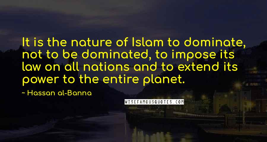 Hassan Al-Banna Quotes: It is the nature of Islam to dominate, not to be dominated, to impose its law on all nations and to extend its power to the entire planet.