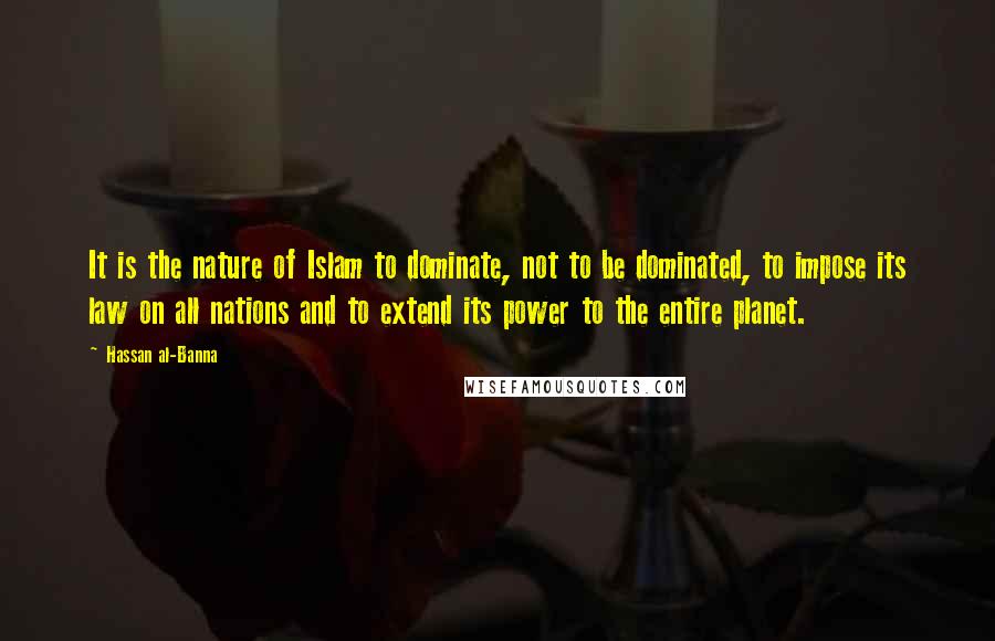 Hassan Al-Banna Quotes: It is the nature of Islam to dominate, not to be dominated, to impose its law on all nations and to extend its power to the entire planet.