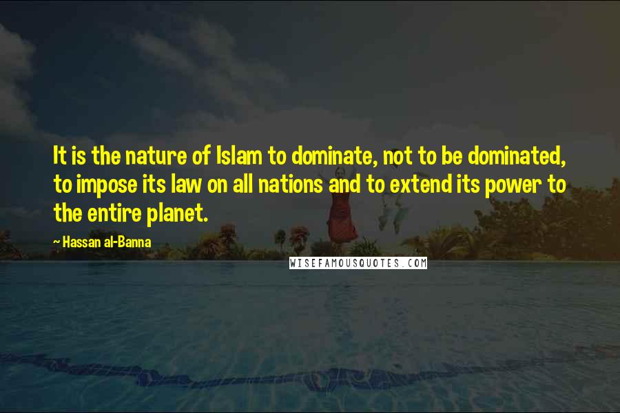 Hassan Al-Banna Quotes: It is the nature of Islam to dominate, not to be dominated, to impose its law on all nations and to extend its power to the entire planet.