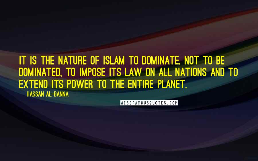 Hassan Al-Banna Quotes: It is the nature of Islam to dominate, not to be dominated, to impose its law on all nations and to extend its power to the entire planet.