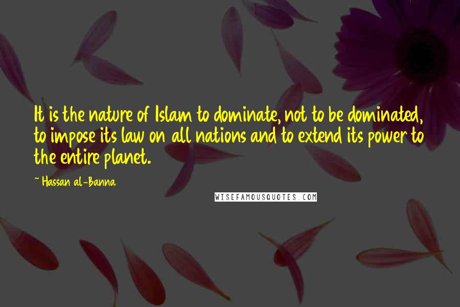 Hassan Al-Banna Quotes: It is the nature of Islam to dominate, not to be dominated, to impose its law on all nations and to extend its power to the entire planet.