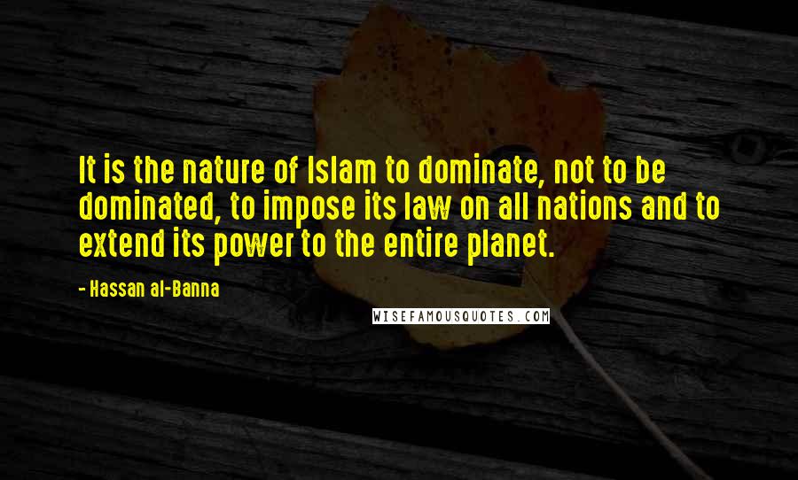 Hassan Al-Banna Quotes: It is the nature of Islam to dominate, not to be dominated, to impose its law on all nations and to extend its power to the entire planet.