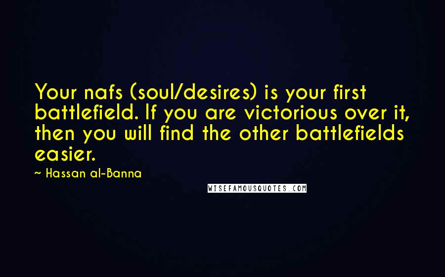 Hassan Al-Banna Quotes: Your nafs (soul/desires) is your first battlefield. If you are victorious over it, then you will find the other battlefields easier.