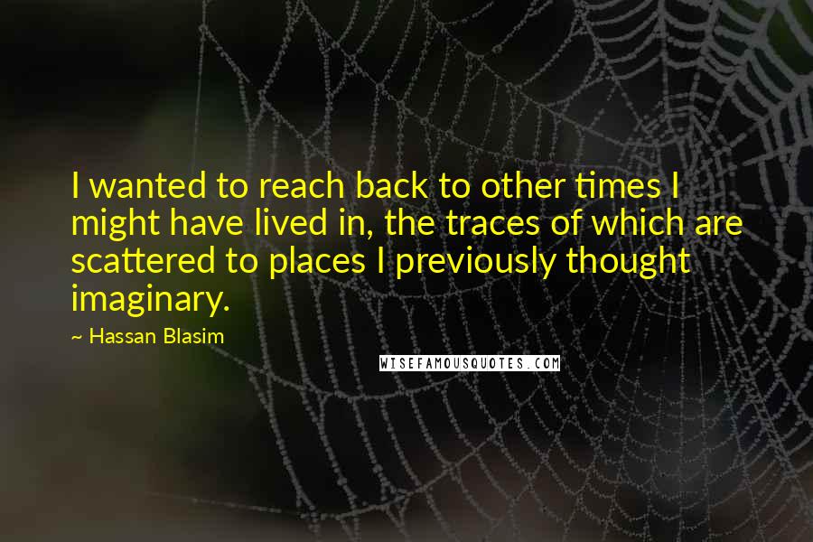 Hassan Blasim Quotes: I wanted to reach back to other times I might have lived in, the traces of which are scattered to places I previously thought imaginary.