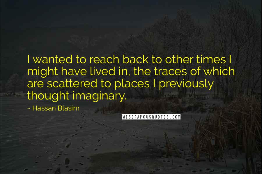 Hassan Blasim Quotes: I wanted to reach back to other times I might have lived in, the traces of which are scattered to places I previously thought imaginary.