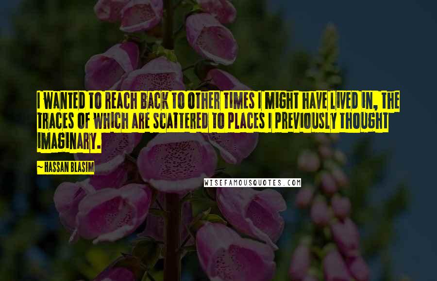 Hassan Blasim Quotes: I wanted to reach back to other times I might have lived in, the traces of which are scattered to places I previously thought imaginary.