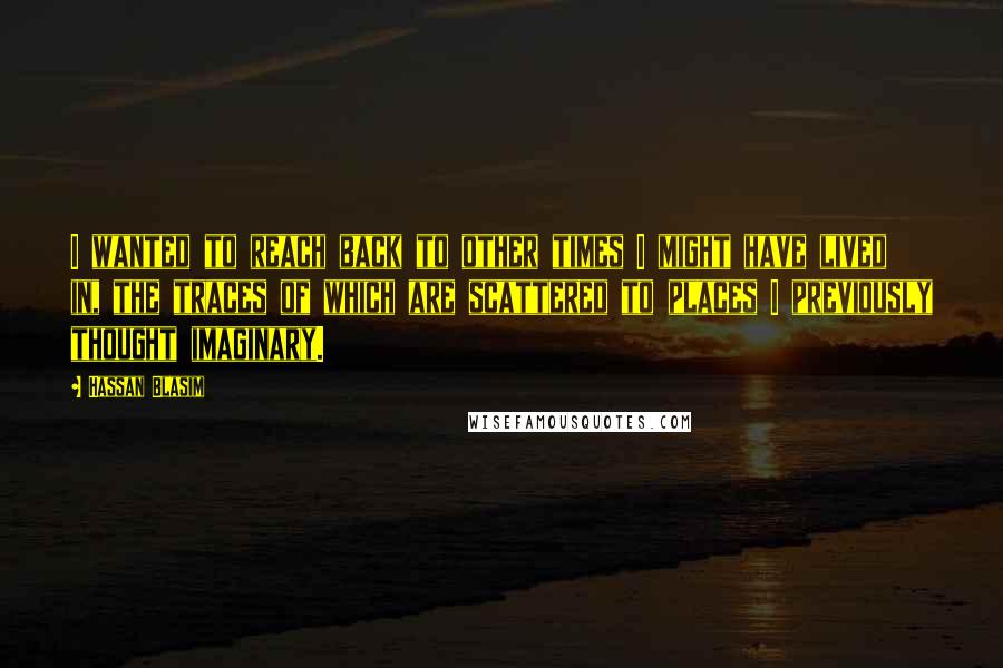 Hassan Blasim Quotes: I wanted to reach back to other times I might have lived in, the traces of which are scattered to places I previously thought imaginary.