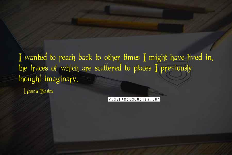 Hassan Blasim Quotes: I wanted to reach back to other times I might have lived in, the traces of which are scattered to places I previously thought imaginary.