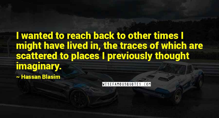 Hassan Blasim Quotes: I wanted to reach back to other times I might have lived in, the traces of which are scattered to places I previously thought imaginary.