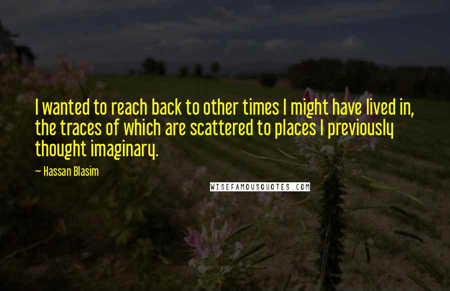 Hassan Blasim Quotes: I wanted to reach back to other times I might have lived in, the traces of which are scattered to places I previously thought imaginary.