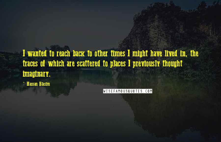 Hassan Blasim Quotes: I wanted to reach back to other times I might have lived in, the traces of which are scattered to places I previously thought imaginary.