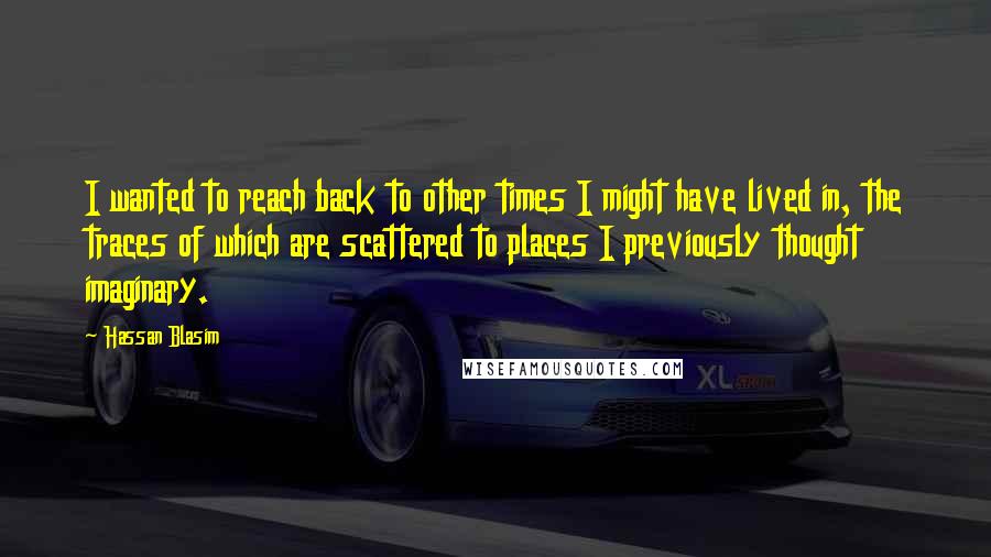Hassan Blasim Quotes: I wanted to reach back to other times I might have lived in, the traces of which are scattered to places I previously thought imaginary.