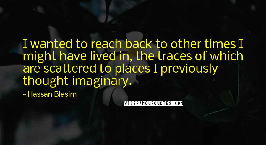 Hassan Blasim Quotes: I wanted to reach back to other times I might have lived in, the traces of which are scattered to places I previously thought imaginary.