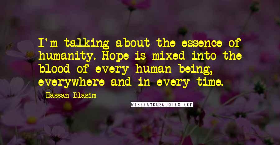Hassan Blasim Quotes: I'm talking about the essence of humanity. Hope is mixed into the blood of every human being, everywhere and in every time.